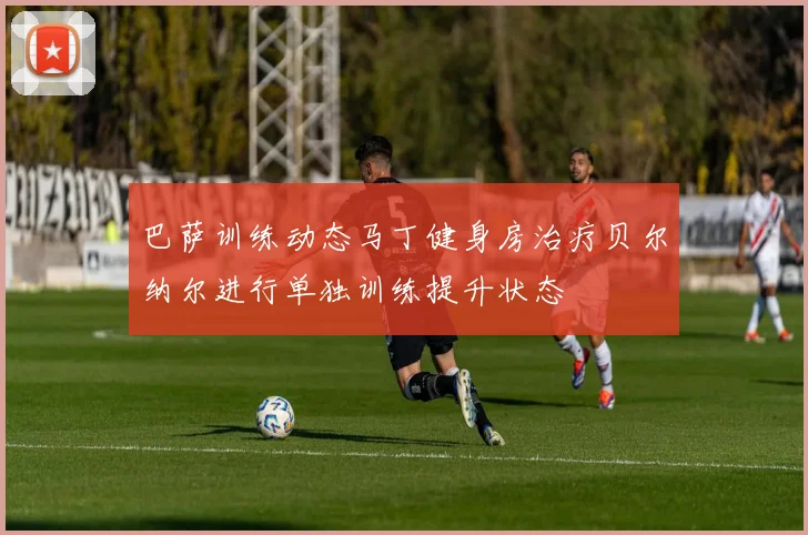 巴萨训练动态马丁健身房治疗贝尔纳尔进行单独训练提升状态