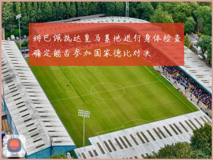 姆巴佩抵达皇马基地进行身体检查确定能否参加国家德比对决