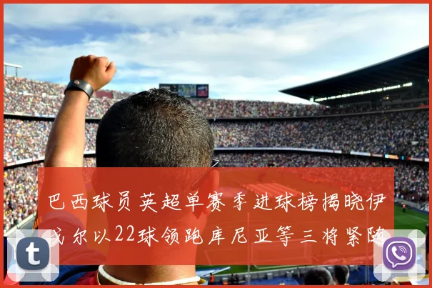巴西球员英超单赛季进球榜揭晓伊戈尔以22球领跑库尼亚等三将紧随其后