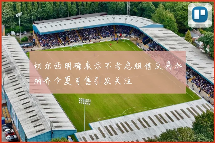 切尔西明确表示不考虑租借交易加纳乔今夏可售引发关注