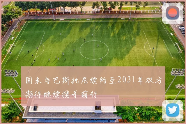 国米与巴斯托尼续约至2031年双方期待继续携手前行