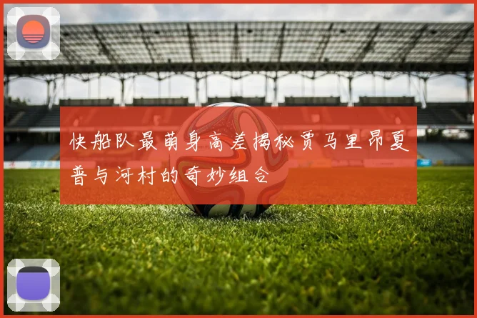 快船队最萌身高差揭秘贾马里昂夏普与河村的奇妙组合