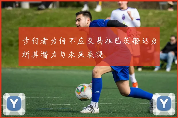 步行者为何不应交易祖巴茨船记分析其潜力与未来表现