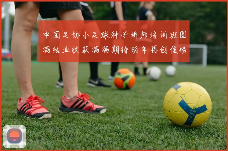 中国足协小足球种子讲师培训班圆满结业收获满满期待明年再创佳绩