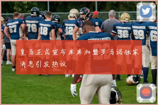 皇马正式宣布库库加盟罗马诺独家消息引发热议