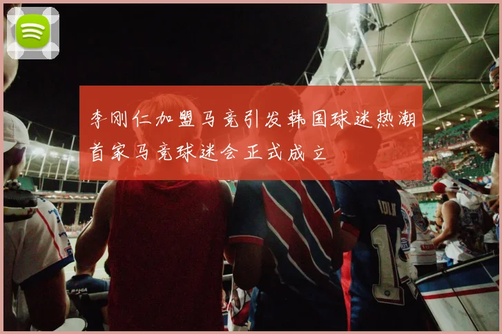 李刚仁加盟马竞引发韩国球迷热潮首家马竞球迷会正式成立