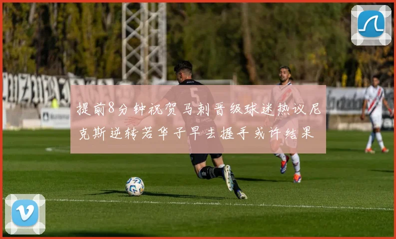 提前8分钟祝贺马刺晋级球迷热议尼克斯逆转若华子早去握手或许结果不同