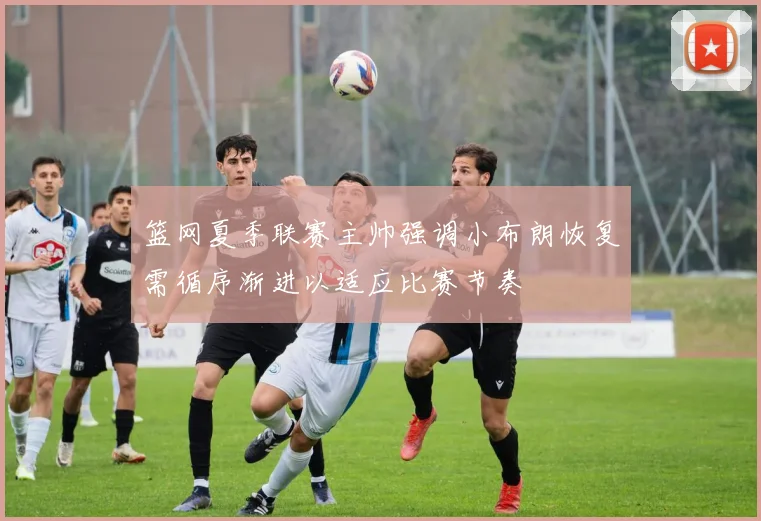 篮网夏季联赛主帅强调小布朗恢复需循序渐进以适应比赛节奏