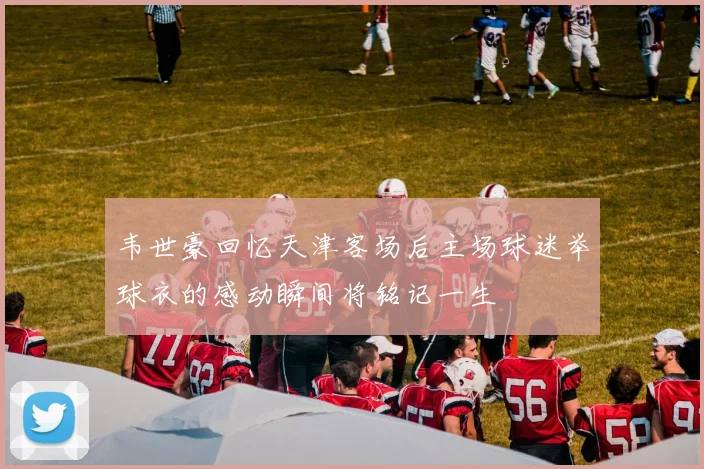 韦世豪回忆天津客场后主场球迷举球衣的感动瞬间将铭记一生