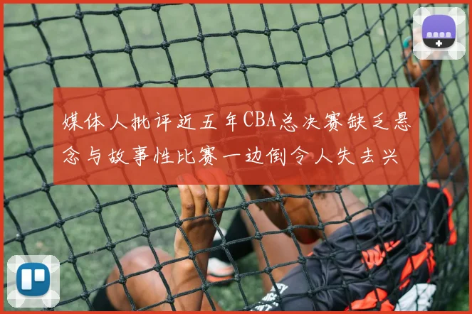 媒体人批评近五年CBA总决赛缺乏悬念与故事性比赛一边倒令人失去兴趣
