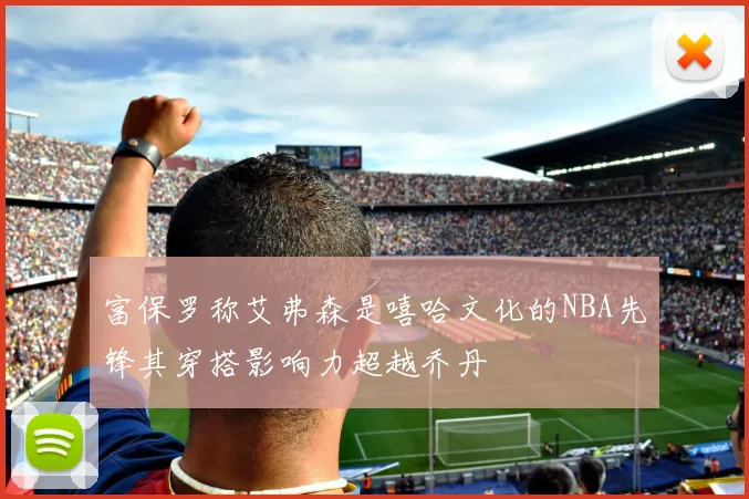 富保罗称艾弗森是嘻哈文化的NBA先锋其穿搭影响力超越乔丹