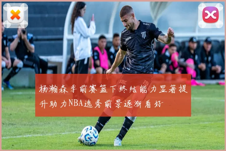 杨瀚森季前赛篮下终结能力显著提升助力NBA选秀前景逐渐看好