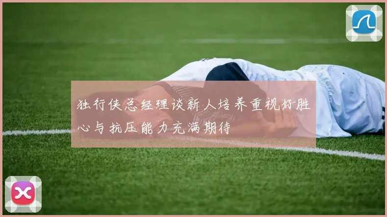 独行侠总经理谈新人培养重视好胜心与抗压能力充满期待