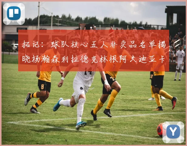 拓记：球队核心五人非卖品名单揭晓杨瀚森利拉德克林根阿夫迪亚卡马拉成未来基石