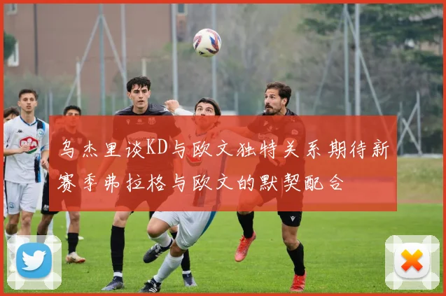 乌杰里谈KD与欧文独特关系期待新赛季弗拉格与欧文的默契配合