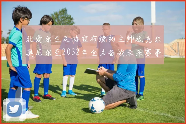 北爱尔兰足协宣布续约主帅迈克尔奥尼尔至2032年全力备战未来赛事