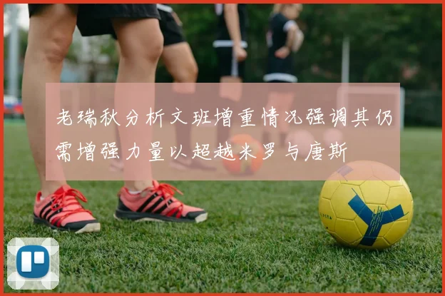 老瑞秋分析文班增重情况强调其仍需增强力量以超越米罗与唐斯