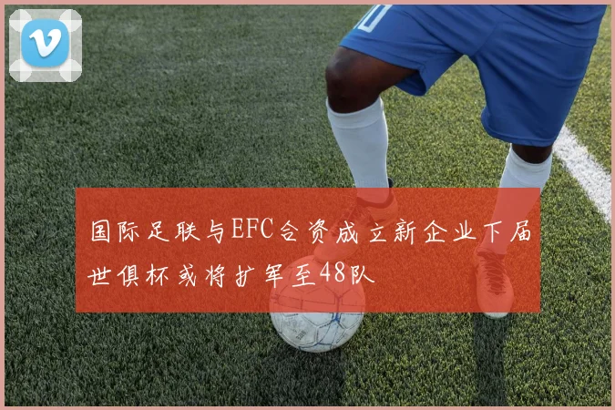 国际足联与EFC合资成立新企业下届世俱杯或将扩军至48队