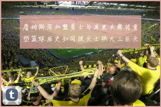 詹姆斯若加盟勇士与库里共舞将重塑篮球历史如同披头士热火三巨头再现