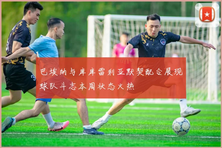 巴埃纳与库库雷利亚默契配合展现球队斗志本周状态火热