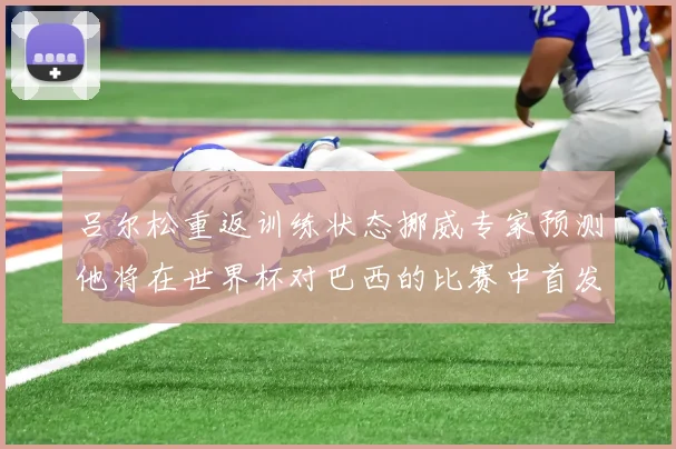 吕尔松重返训练状态挪威专家预测他将在世界杯对巴西的比赛中首发出战