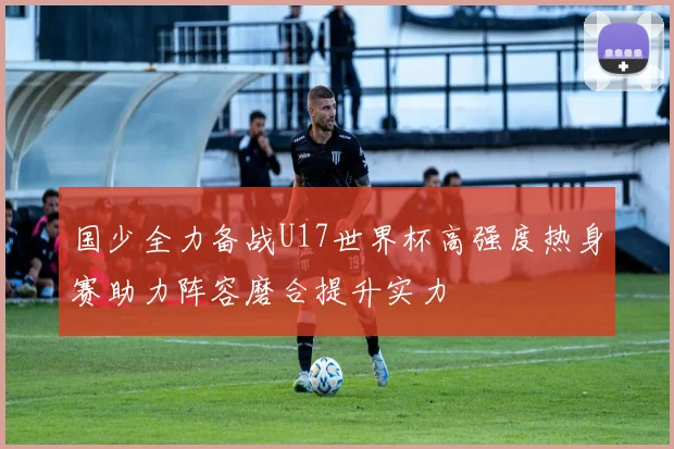 国少全力备战U17世界杯高强度热身赛助力阵容磨合提升实力