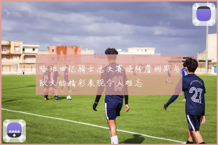 哈珀回忆骑士总决赛逆转詹姆斯与欧文的精彩表现令人难忘