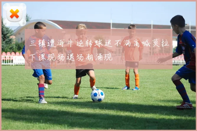 三镇遭海牛逆转球迷不满高喊莫拉下课现场退场潮涌现
