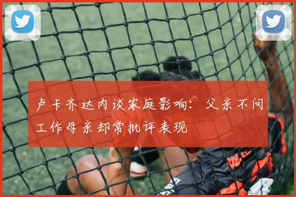 卢卡齐达内谈家庭影响：父亲不问工作母亲却常批评表现