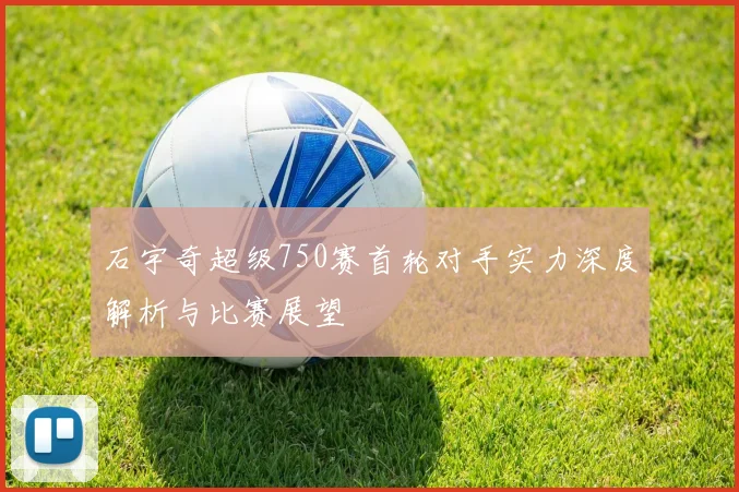 石宇奇超级750赛首轮对手实力深度解析与比赛展望